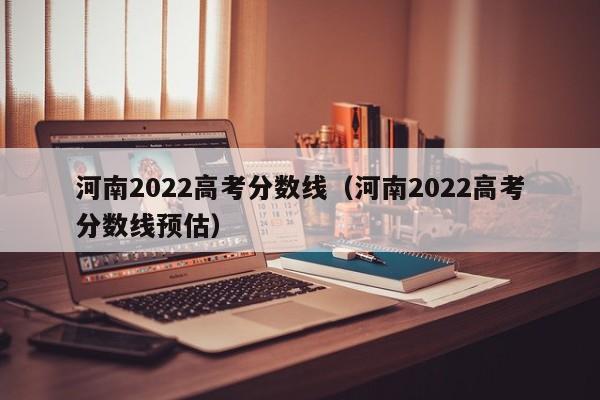 河南2022高考分数线（河南2022高考分数线预估）