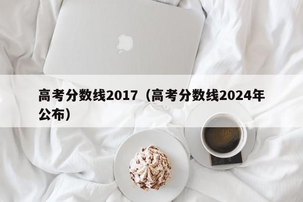 高考分数线2017（高考分数线2024年公布）