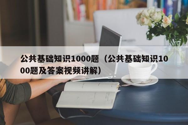 公共基础知识1000题（公共基础知识1000题及答案视频讲解）