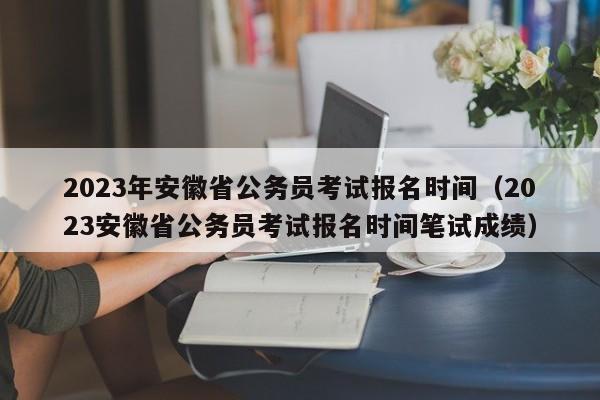 2023年安徽省公务员考试报名时间（2023安徽省公务员考试报名时间笔试成绩）