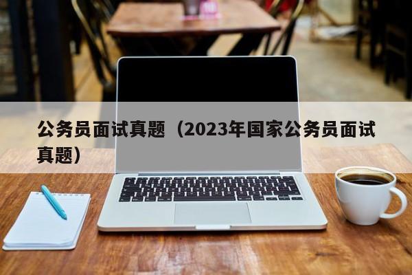 公务员面试真题（2023年国家公务员面试真题）