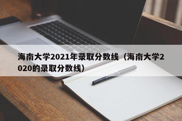 海南大学2021年录取分数线（海南大学2020的录取分数线）