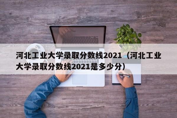 河北工业大学录取分数线2021（河北工业大学录取分数线2021是多少分）