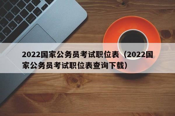 2022国家公务员考试职位表（2022国家公务员考试职位表查询下载）