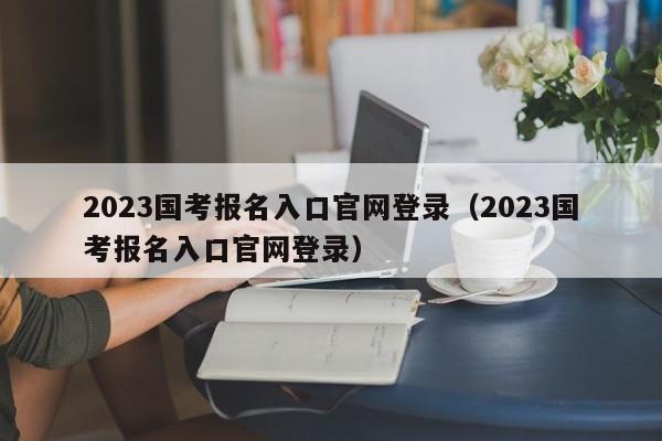 2023国考报名入口官网登录（2023国考报名入口官网登录）