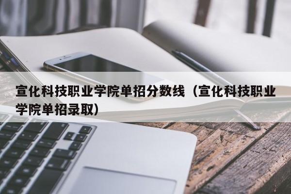 宣化科技职业学院单招分数线（宣化科技职业学院单招录取）