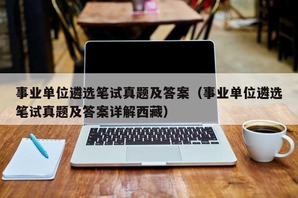 事业单位遴选笔试真题及答案（事业单位遴选笔试真题及答案详解西藏）