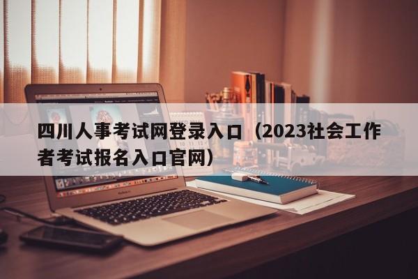 四川人事考试网登录入口（2023社会工作者考试报名入口官网）