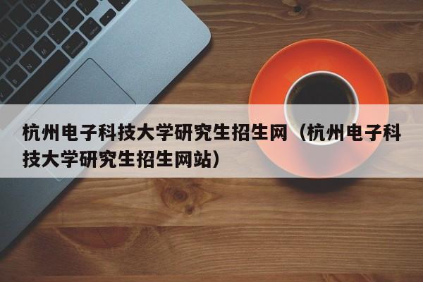 杭州电子科技大学研究生招生网（杭州电子科技大学研究生招生网站）