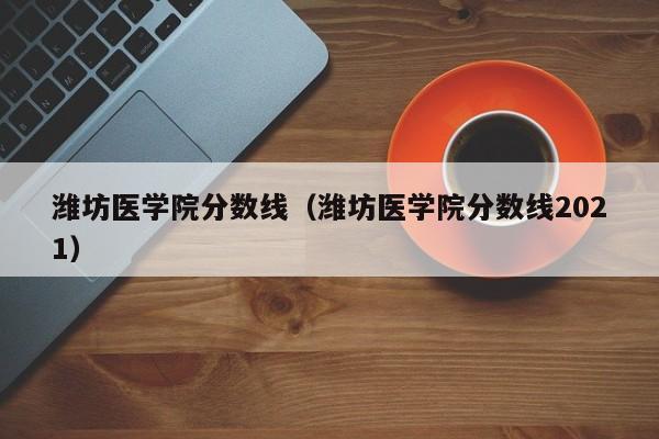 潍坊医学院分数线（潍坊医学院分数线2021）