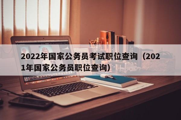 2022年国家公务员考试职位查询（2021年国家公务员职位查询）