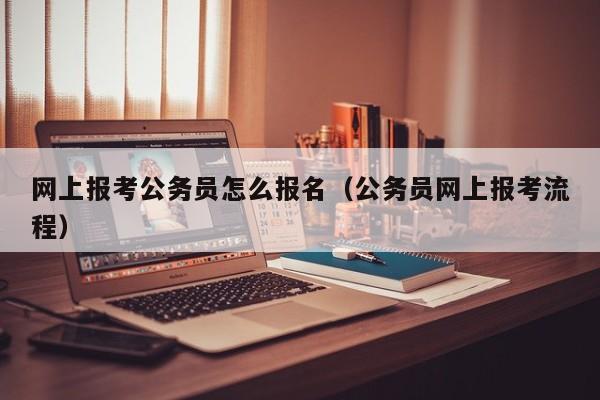 网上报考公务员怎么报名（公务员网上报考流程）