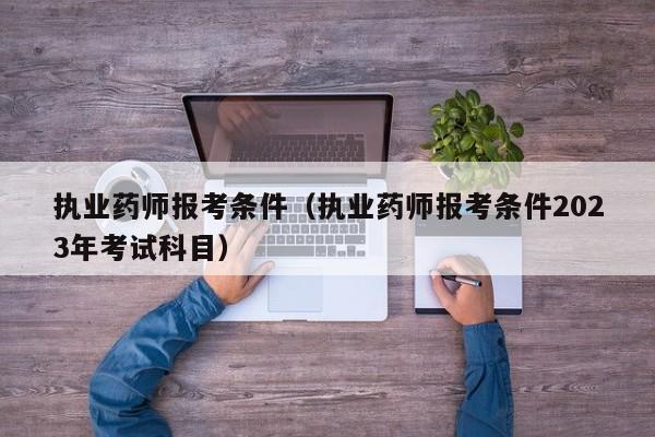 执业药师报考条件（执业药师报考条件2023年考试科目）