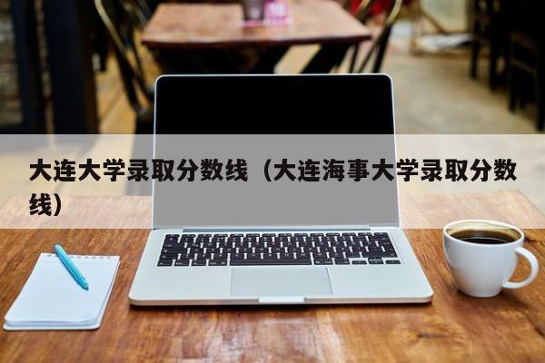 大连大学录取分数线（大连海事大学录取分数线）