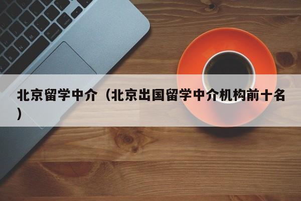 北京留学中介（北京出国留学中介机构前十名）