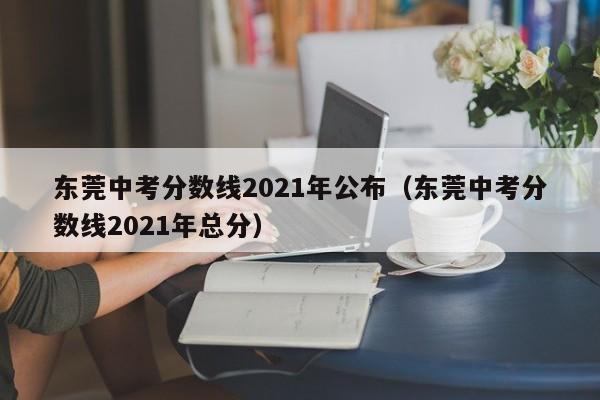 东莞中考分数线2021年公布（东莞中考分数线2021年总分）