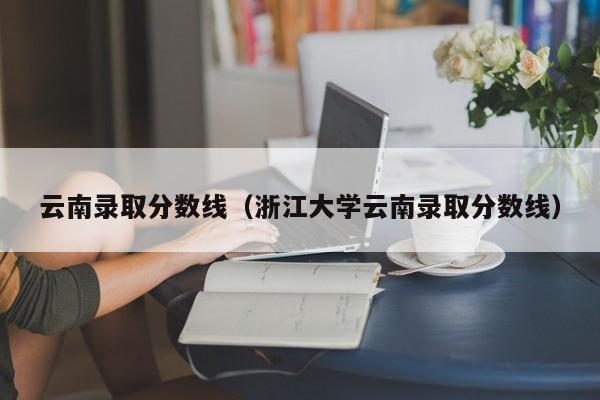 云南录取分数线（浙江大学云南录取分数线）