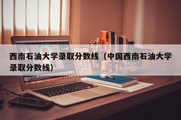 西南石油大学录取分数线（中国西南石油大学录取分数线）