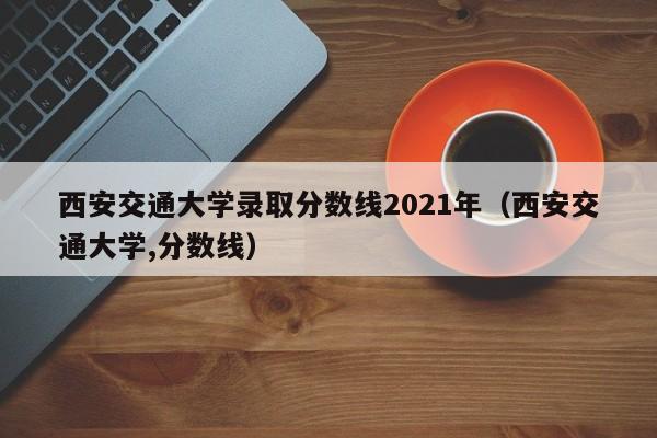 西安交通大学录取分数线2021年（西安交通大学,分数线）