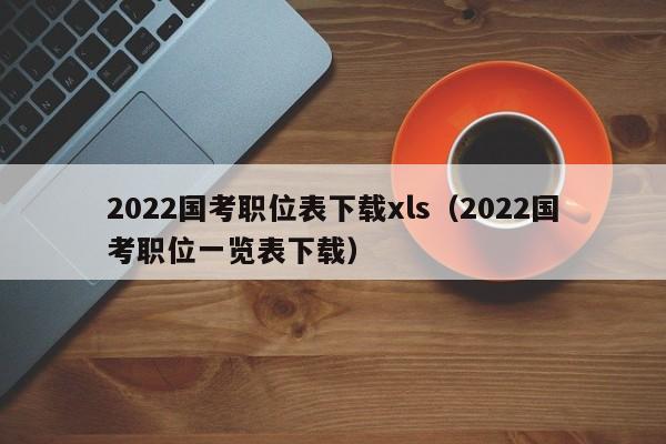 2022国考职位表下载xls（2022国考职位一览表下载）