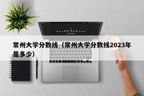 常州大学分数线（常州大学分数线2023年是多少）