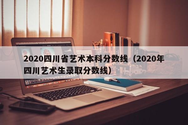 2020四川省艺术本科分数线（2020年四川艺术生录取分数线）