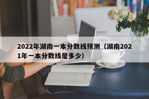 2022年湖南一本分数线预测（湖南2021年一本分数线是多少）