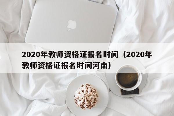 2020年教师资格证报名时间（2020年教师资格证报名时间河南）