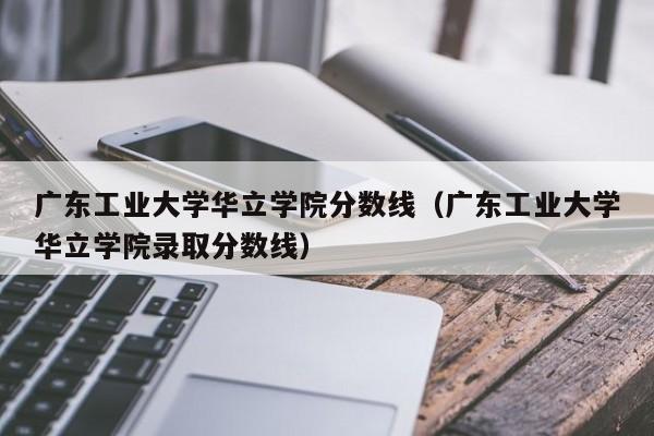 广东工业大学华立学院分数线（广东工业大学华立学院录取分数线）