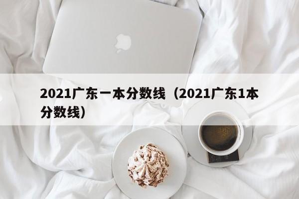 2021广东一本分数线（2021广东1本分数线）