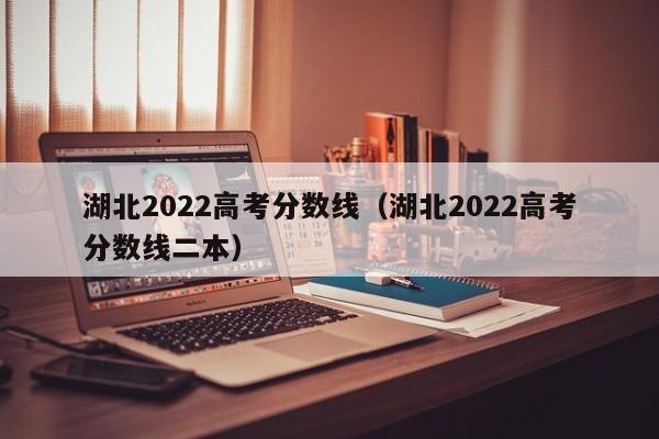 湖北2022高考分数线（湖北2022高考分数线二本）