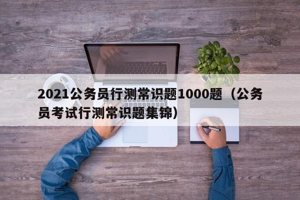 2021公务员行测常识题1000题（公务员考试行测常识题集锦）