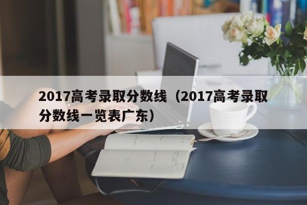 2017高考录取分数线（2017高考录取分数线一览表广东）