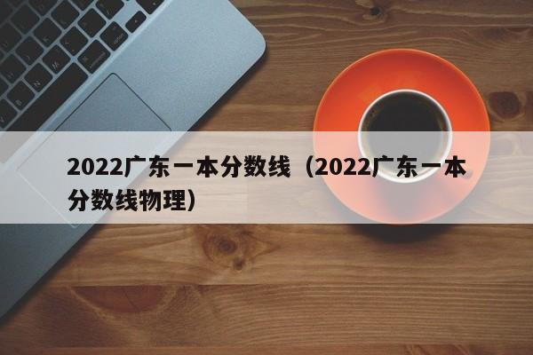 2022广东一本分数线（2022广东一本分数线物理）