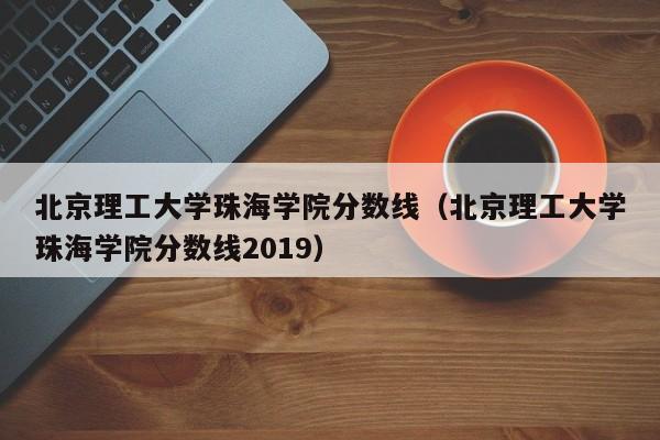 北京理工大学珠海学院分数线（北京理工大学珠海学院分数线2019）