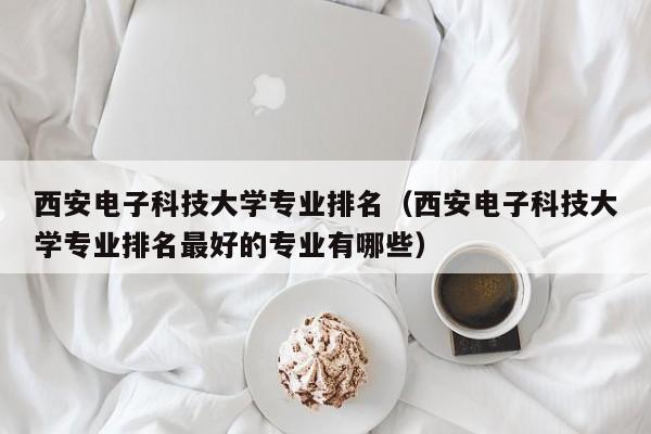 西安电子科技大学专业排名（西安电子科技大学专业排名最好的专业有哪些）