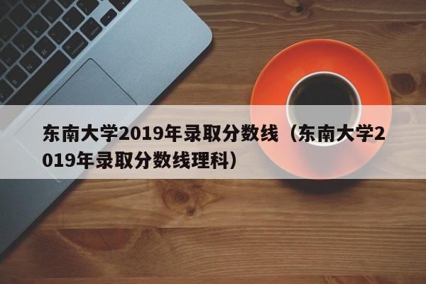 东南大学2019年录取分数线（东南大学2019年录取分数线理科）