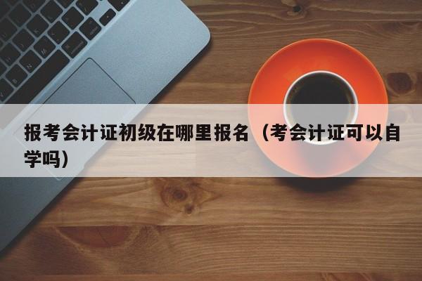 报考会计证初级在哪里报名（考会计证可以自学吗）