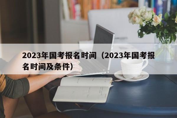 2023年国考报名时间（2023年国考报名时间及条件）