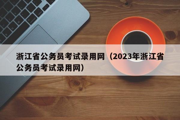 浙江省公务员考试录用网（2023年浙江省公务员考试录用网）