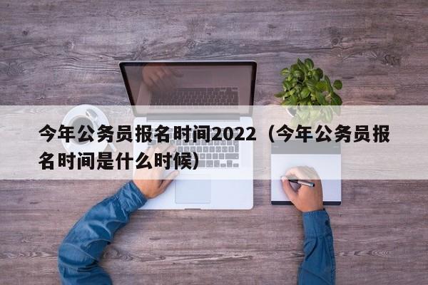 今年公务员报名时间2022（今年公务员报名时间是什么时候）