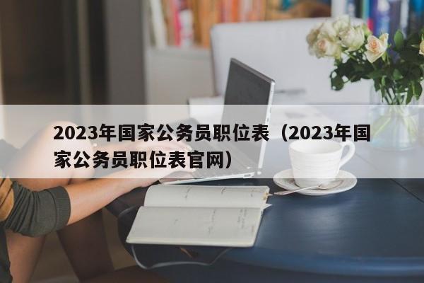 2023年国家公务员职位表（2023年国家公务员职位表官网）