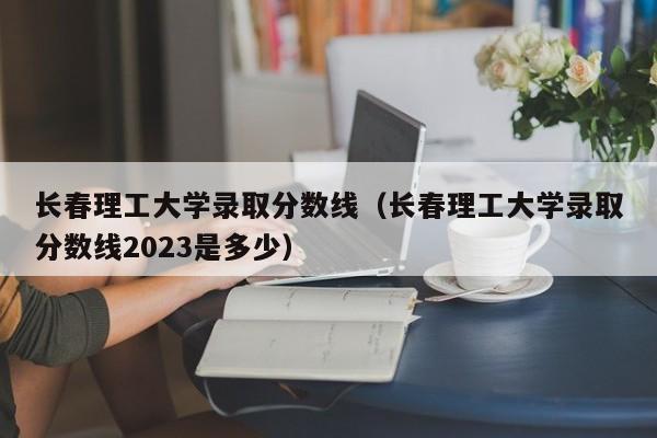 长春理工大学录取分数线（长春理工大学录取分数线2023是多少）