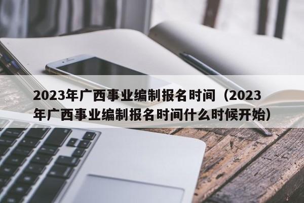 2023年广西事业编制报名时间（2023年广西事业编制报名时间什么时候开始）