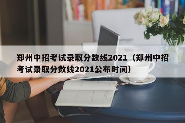 郑州中招考试录取分数线2021（郑州中招考试录取分数线2021公布时间）