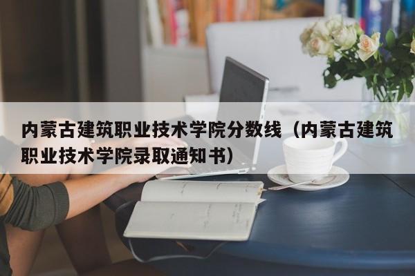 内蒙古建筑职业技术学院分数线（内蒙古建筑职业技术学院录取通知书）