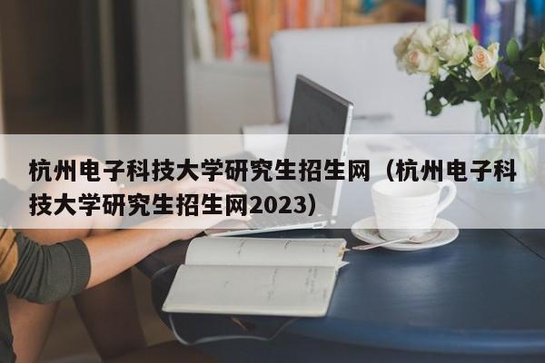 杭州电子科技大学研究生招生网（杭州电子科技大学研究生招生网2023）