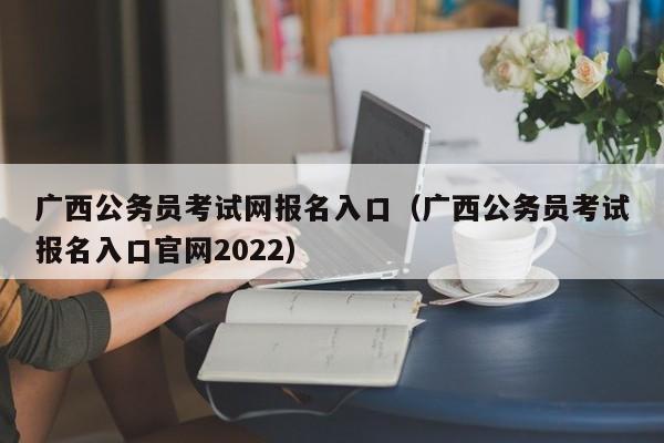 广西公务员考试网报名入口（广西公务员考试报名入口官网2022）