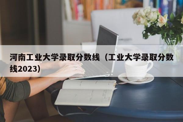 河南工业大学录取分数线（工业大学录取分数线2023）