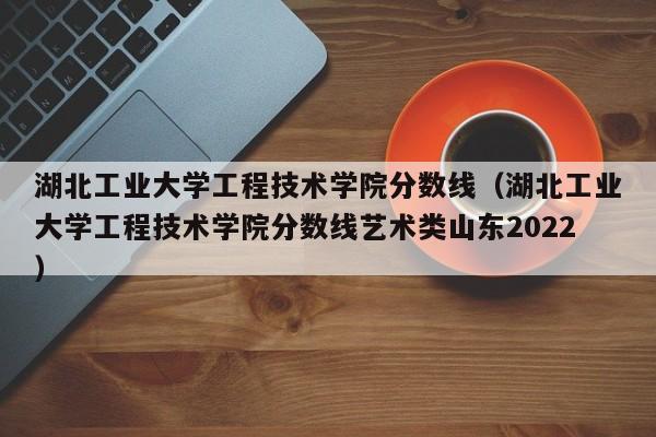 湖北工业大学工程技术学院分数线（湖北工业大学工程技术学院分数线艺术类山东2022）